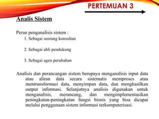 PERTEMUAN 3
Analis Sistem
Peran penganalisis sistem :
1. Sebagai seorang konsultan
2. Sebagai ahli pendukung
3. Sebagai agen perubahan
Analisis dan perancangan sistem berupaya menganalisis input data
atau aliran data secara sistematis memproses atau
mentransformasi data, menyimpan data, dan menghasilkan
output informasi. Selanjutnya analisis digunakan untuk
menganalisis, merancang, dan mengimplementasikan
peningkatan-peningkatan fungsi bisnis yang bisa dicapai
melalui penggunaan sistem informasi terkomputerisasi.
 