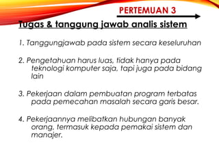PERTEMUAN 3
Tugas & tanggung jawab analis sistem
1. Tanggungjawab pada sistem secara keseluruhan
2. Pengetahuan harus luas, tidak hanya pada
teknologi komputer saja, tapi juga pada bidang
lain
3. Pekerjaan dalam pembuatan program terbatas
pada pemecahan masalah secara garis besar.
4. Pekerjaannya melibatkan hubungan banyak
orang, termasuk kepada pemakai sistem dan
manajer.
 