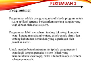 PERTEMUAN 3
Programmer
Programmer adalah orang yang menulis kode program untuk
suatu aplikasi tertentu berdasarkan rancang bangun yang
telah dibuat oleh analis sistem.
Programmer lebih memahami tentang teknologi komputer
tetapi kurang memahami tentang aspek-aspek bisnis dan
tentang kebutuhan-kebutuhan yang diperlukan oleh
pemakai sistem.
Untuk menjembatani programmer (pihak yang mengerti
teknologi) dengan pemakai sistem (pihak yang
membutuhkan teknologi), maka dibutuhkan analis sistem
sebagai penengah.
 