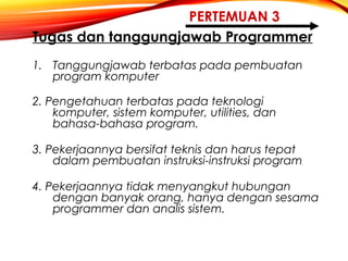 PERTEMUAN 3
Tugas dan tanggungjawab Programmer
1. Tanggungjawab terbatas pada pembuatan
program komputer
2. Pengetahuan terbatas pada teknologi
komputer, sistem komputer, utilities, dan
bahasa-bahasa program.
3. Pekerjaannya bersifat teknis dan harus tepat
dalam pembuatan instruksi-instruksi program
4. Pekerjaannya tidak menyangkut hubungan
dengan banyak orang, hanya dengan sesama
programmer dan analis sistem.
 