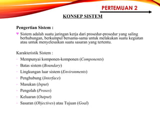 PERTEMUAN 2
KONSEP SISTEM
Pengertian Sistem :
♥ Sistem adalah suatu jaringan kerja dari prosedur-prosedur yang saling
berhubungan, berkumpul bersama-sama untuk melakukan suatu kegiatan
atau untuk menyelesaikan suatu sasaran yang tertentu.
Karakteristik Sistem :
- Mempunyai komponen-komponen (Components)
- Batas sistem (Boundary)
- Lingkungan luar sistem (Environments)
- Penghubung (Interface)
- Masukan (Input)
- Pengolah (Proses)
- Keluaran (Output)
- Sasaran (Objectives) atau Tujuan (Goal)
 