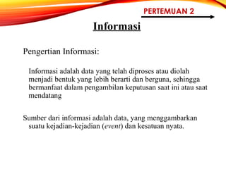 PERTEMUAN 2
Informasi
Pengertian Informasi:
Informasi adalah data yang telah diproses atau diolah
menjadi bentuk yang lebih berarti dan berguna, sehingga
bermanfaat dalam pengambilan keputusan saat ini atau saat
mendatang
Sumber dari informasi adalah data, yang menggambarkan
suatu kejadian-kejadian (event) dan kesatuan nyata.
 