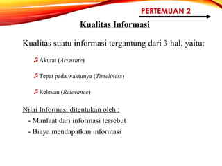 PERTEMUAN 2
Kualitas Informasi
Kualitas suatu informasi tergantung dari 3 hal, yaitu:
♫Akurat (Accurate)
♫Tepat pada waktunya (Timeliness)
♫Relevan (Relevance)
Nilai Informasi ditentukan oleh :
- Manfaat dari informasi tersebut
- Biaya mendapatkan informasi
 