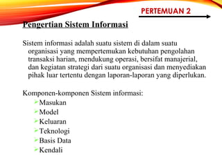 PERTEMUAN 2
Pengertian Sistem Informasi
Sistem informasi adalah suatu sistem di dalam suatu
organisasi yang mempertemukan kebutuhan pengolahan
transaksi harian, mendukung operasi, bersifat manajerial,
dan kegiatan strategi dari suatu organisasi dan menyediakan
pihak luar tertentu dengan laporan-laporan yang diperlukan.
Komponen-komponen Sistem informasi:
Masukan
Model
Keluaran
Teknologi
Basis Data
Kendali
 