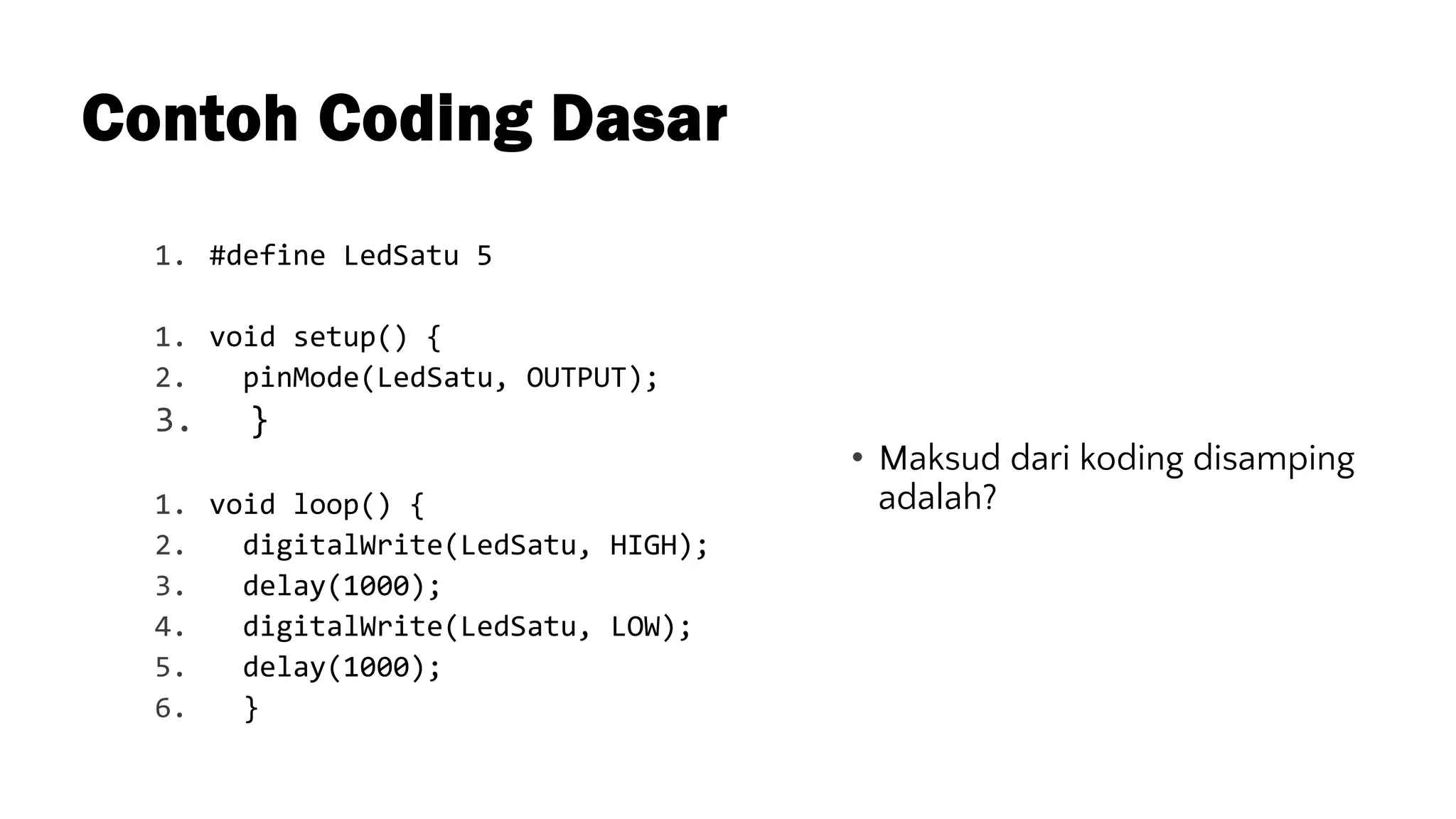 Contoh Coding Dasar
1. #define LedSatu 5
1. void setup() {
2. pinMode(LedSatu, OUTPUT);
3. }
1. void loop() {
2. digitalWrite(LedSatu, HIGH);
3. delay(1000);
4. digitalWrite(LedSatu, LOW);
5. delay(1000);
6. }
• Maksud dari koding disamping
adalah?
 