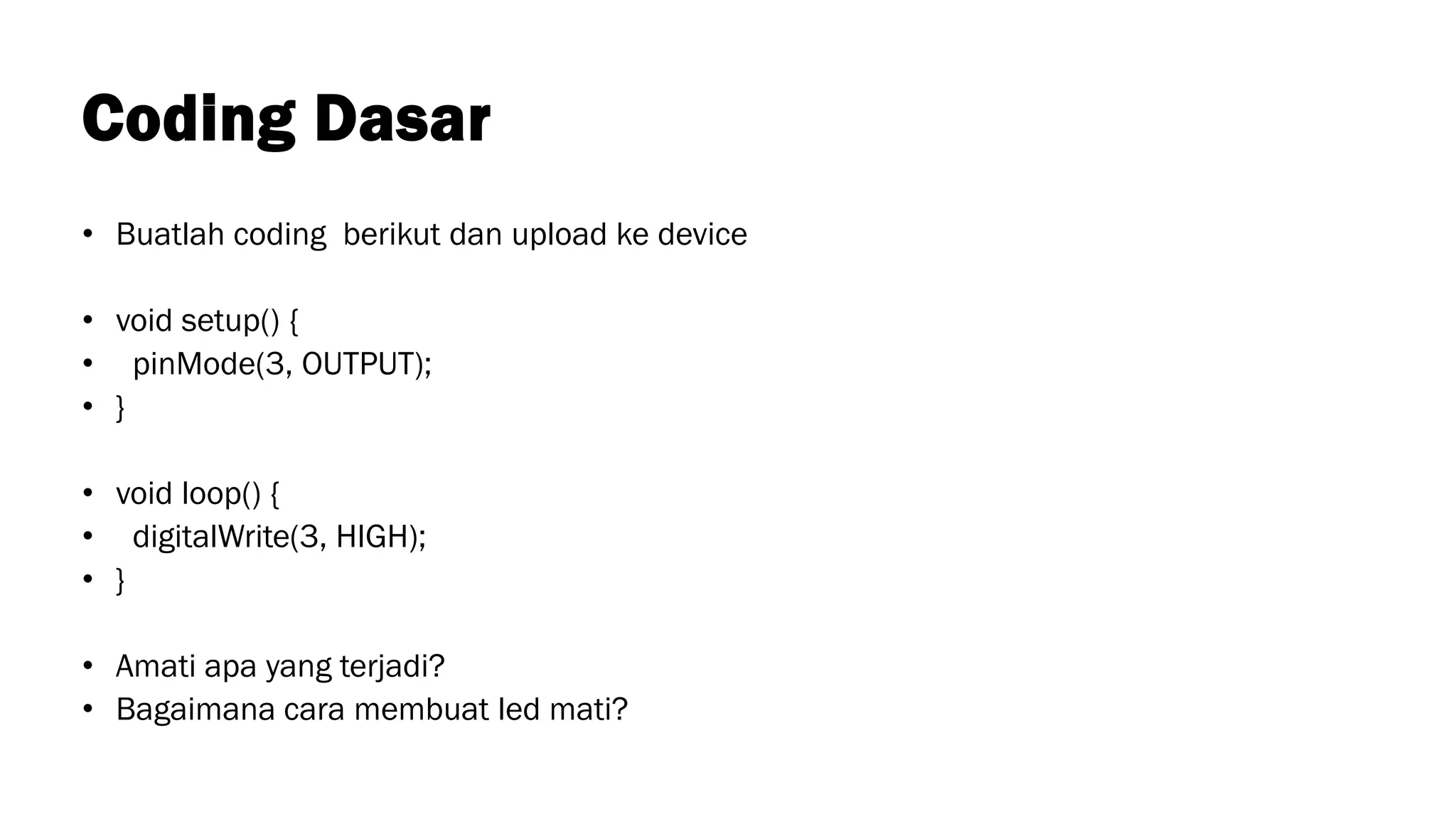 Coding Dasar
• Buatlah coding berikut dan upload ke device
• void setup() {
• pinMode(3, OUTPUT);
• }
• void loop() {
• digitalWrite(3, HIGH);
• }
• Amati apa yang terjadi?
• Bagaimana cara membuat led mati?
 