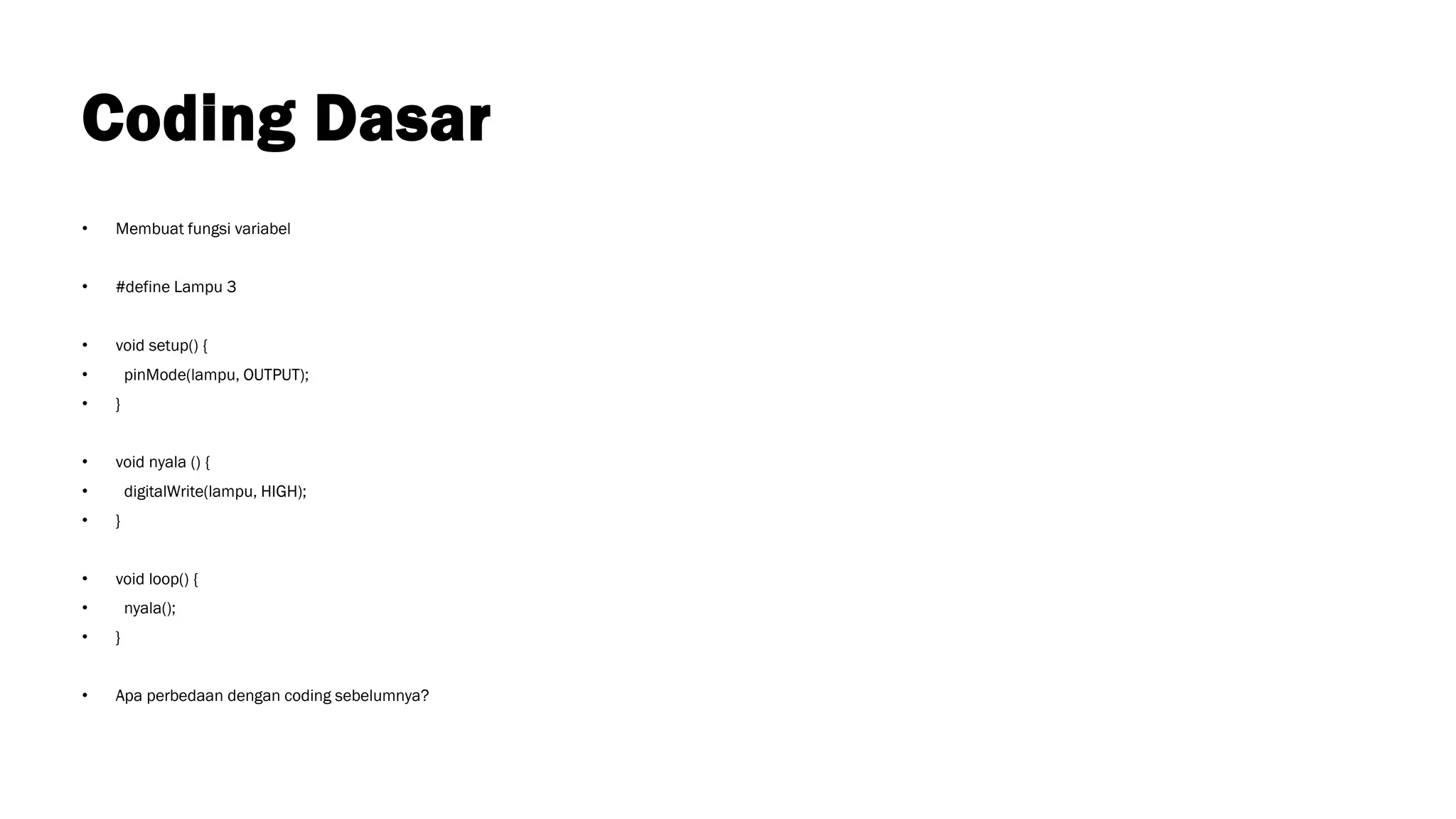 Coding Dasar
• Membuat fungsi variabel
• #define Lampu 3
• void setup() {
• pinMode(lampu, OUTPUT);
• }
• void nyala () {
• digitalWrite(lampu, HIGH);
• }
• void loop() {
• nyala();
• }
• Apa perbedaan dengan coding sebelumnya?
 