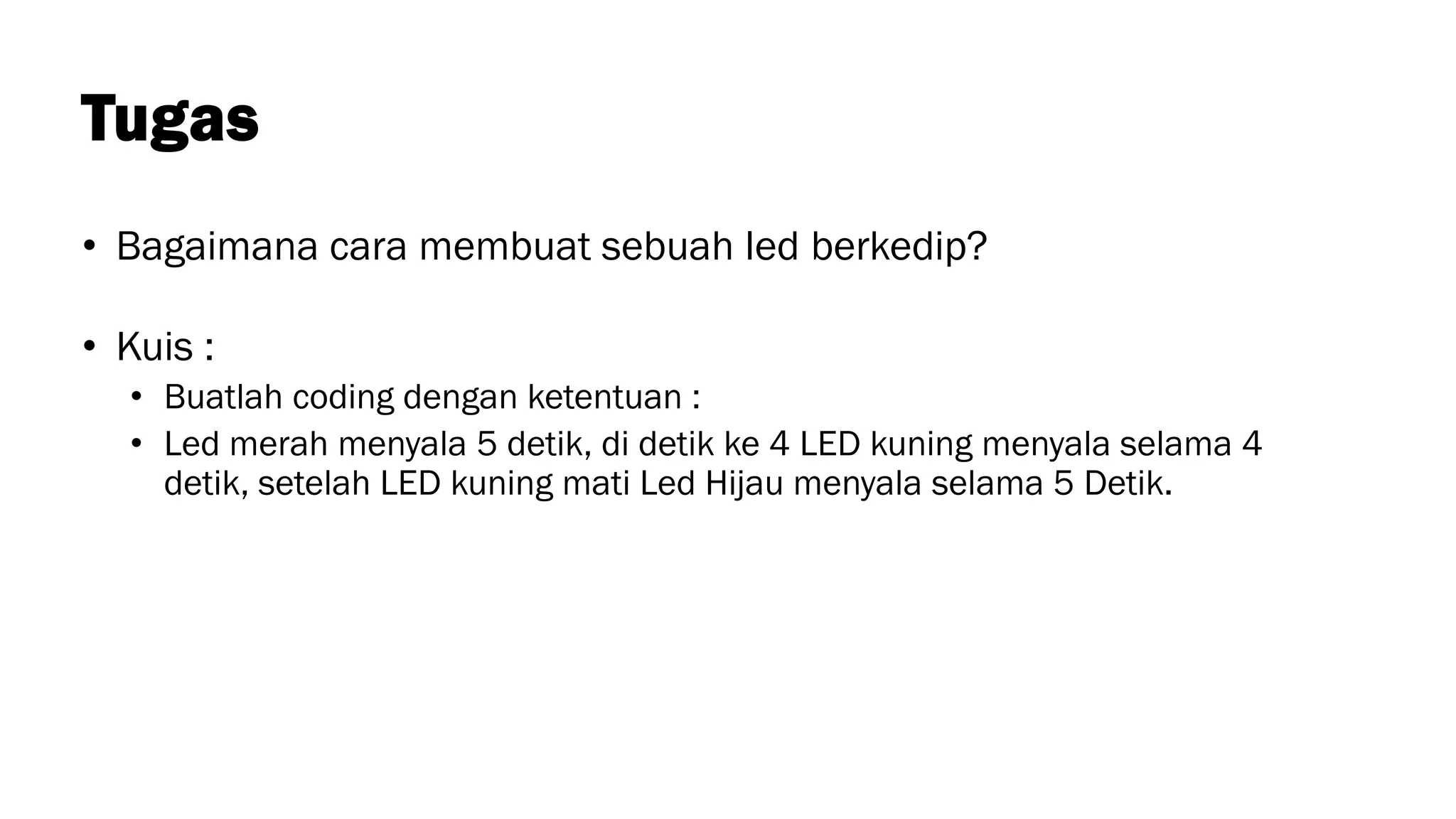 Tugas
• Bagaimana cara membuat sebuah led berkedip?
• Kuis :
• Buatlah coding dengan ketentuan :
• Led merah menyala 5 detik, di detik ke 4 LED kuning menyala selama 4
detik, setelah LED kuning mati Led Hijau menyala selama 5 Detik.
 