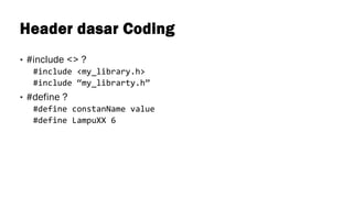 Header dasar Coding
• #include <> ?
#include <my_library.h>
#include “my_librarty.h”
• #define ?
#define constanName value
#define LampuXX 6
 