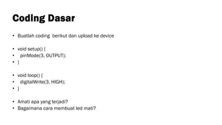 Coding Dasar
• Buatlah coding berikut dan upload ke device
• void setup() {
• pinMode(3, OUTPUT);
• }
• void loop() {
• digitalWrite(3, HIGH);
• }
• Amati apa yang terjadi?
• Bagaimana cara membuat led mati?
 