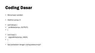 Coding Dasar
• Menyimpan variabel
• #define Lampu 3
• void setup() {
• pinMode(lampu, OUTPUT);
• }
• void loop() {
• digitalWrite(lampu, HIGH);
• }
• Apa perbedaan dengan coding sebelumnya?
 