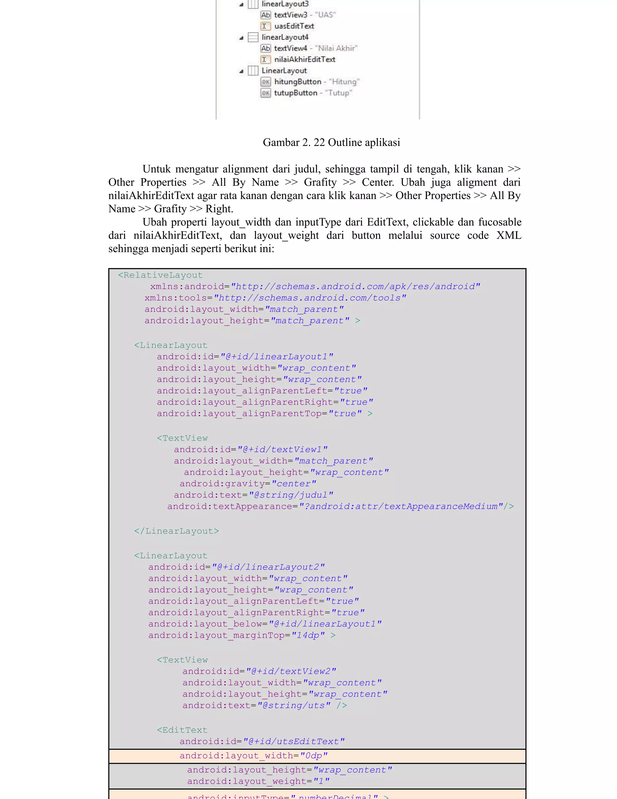 Gambar 2. 22 Outline aplikasi
Untuk mengatur alignment dari judul, sehingga tampil di tengah, klik kanan >>
Other Properties >> All By Name >> Grafity >> Center. Ubah juga aligment dari
nilaiAkhirEditText agar rata kanan dengan cara klik kanan >> Other Properties >> All By
Name >> Grafity >> Right.
Ubah properti layout_width dan inputType dari EditText, clickable dan fucosable
dari nilaiAkhirEditText, dan layout_weight dari button melalui source code XML
sehingga menjadi seperti berikut ini:
<RelativeLayout
xmlns:android="http://schemas.android.com/apk/res/android"
xmlns:tools="http://schemas.android.com/tools"
android:layout_width="match_parent"
android:layout_height="match_parent" >
<LinearLayout
android:id="@+id/linearLayout1"
android:layout_width="wrap_content"
android:layout_height="wrap_content"
android:layout_alignParentLeft="true"
android:layout_alignParentRight="true"
android:layout_alignParentTop="true" >
<TextView
android:id="@+id/textView1"
android:layout_width="match_parent"
android:layout_height="wrap_content"
android:gravity="center"
android:text="@string/judul"
android:textAppearance="?android:attr/textAppearanceMedium"/>
</LinearLayout>
<LinearLayout
android:id="@+id/linearLayout2"
android:layout_width="wrap_content"
android:layout_height="wrap_content"
android:layout_alignParentLeft="true"
android:layout_alignParentRight="true"
android:layout_below="@+id/linearLayout1"
android:layout_marginTop="14dp" >
<TextView
android:id="@+id/textView2"
android:layout_width="wrap_content"
android:layout_height="wrap_content"
android:text="@string/uts" />
<EditText
android:id="@+id/utsEditText"
android:layout_width="0dp"
android:layout_height="wrap_content"
android:layout_weight="1"
 