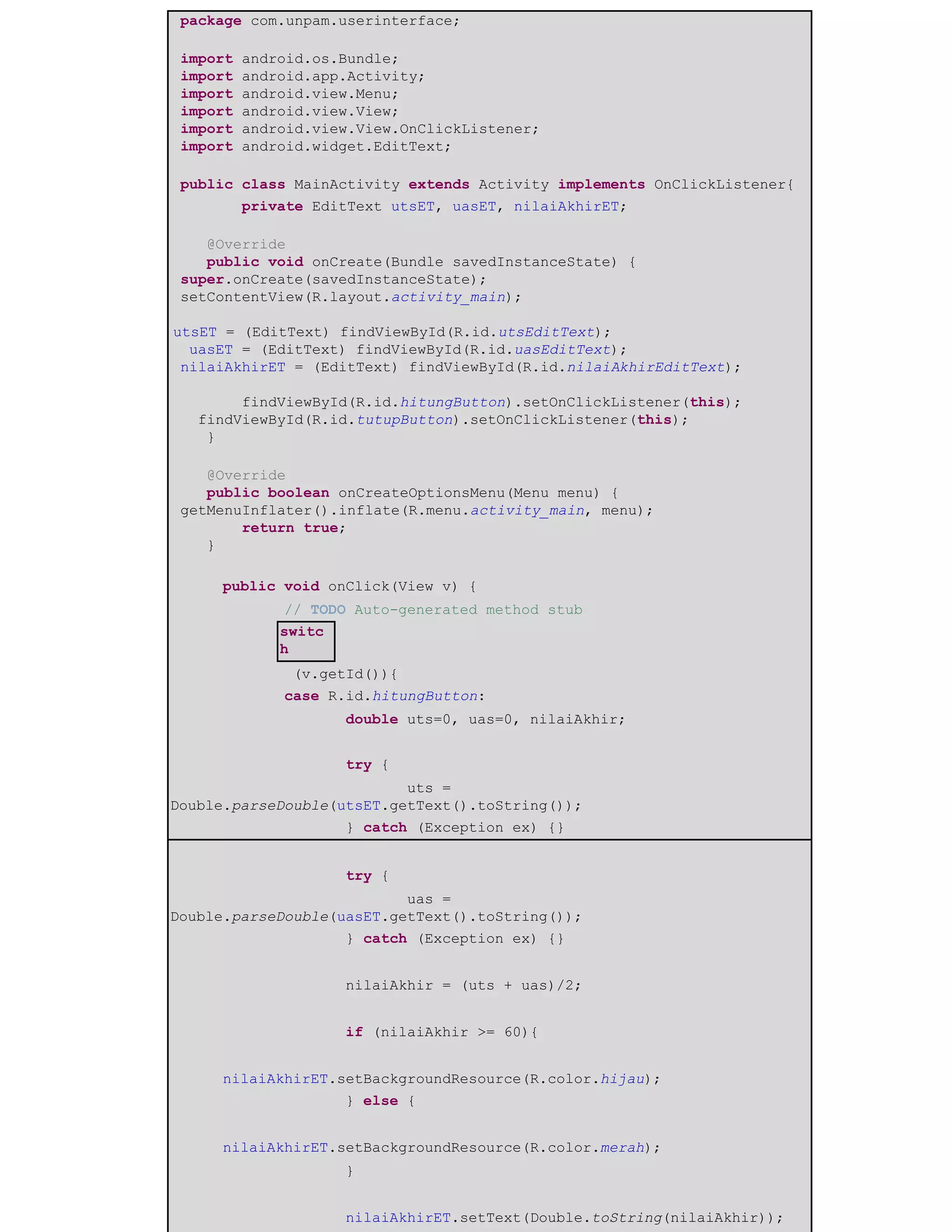 package com.unpam.userinterface;
import android.os.Bundle;
import android.app.Activity;
import android.view.Menu;
import android.view.View;
import android.view.View.OnClickListener;
import android.widget.EditText;
public class MainActivity extends Activity implements OnClickListener{
​private EditText utsET, uasET, nilaiAkhirET; ​
@Override
public void onCreate(Bundle savedInstanceState) {
super.onCreate(savedInstanceState);
setContentView(R.layout.activity_main);
utsET = (EditText) findViewById(R.id.utsEditText);
uasET = (EditText) findViewById(R.id.uasEditText);
nilaiAkhirET = (EditText) findViewById(R.id.nilaiAkhirEditText);
findViewById(R.id.hitungButton).setOnClickListener(this);
findViewById(R.id.tutupButton).setOnClickListener(this);
}
@Override
public boolean onCreateOptionsMenu(Menu menu) {
getMenuInflater().inflate(R.menu.activity_main, menu);
return true;
}
​public void onClick(View v) {
​ ​// TODO Auto-generated method stub
switc
h
​ ​ (v.getId()){
​ ​case R.id.hitungButton:
​ ​ ​double uts=0, uas=0, nilaiAkhir;
​ ​ ​
​ ​ ​try {
​ ​ ​ ​uts =
Double.parseDouble(utsET.getText().toString());
​ ​ ​} catch (Exception ex) {}
​ ​ ​
​ ​ ​try {
​ ​ ​ ​uas =
Double.parseDouble(uasET.getText().toString());
​ ​ ​} catch (Exception ex) {}
​ ​ ​
​ ​ ​nilaiAkhir = (uts + uas)/2;
​ ​ ​
​ ​ ​if (nilaiAkhir >= 60){
​ ​
​nilaiAkhirET.setBackgroundResource(R.color.hijau);
​ ​ ​} else {
​ ​
​nilaiAkhirET.setBackgroundResource(R.color.merah);
​ ​ ​}
​ ​ ​
​ ​ ​nilaiAkhirET.setText(Double.toString(nilaiAkhir));
 