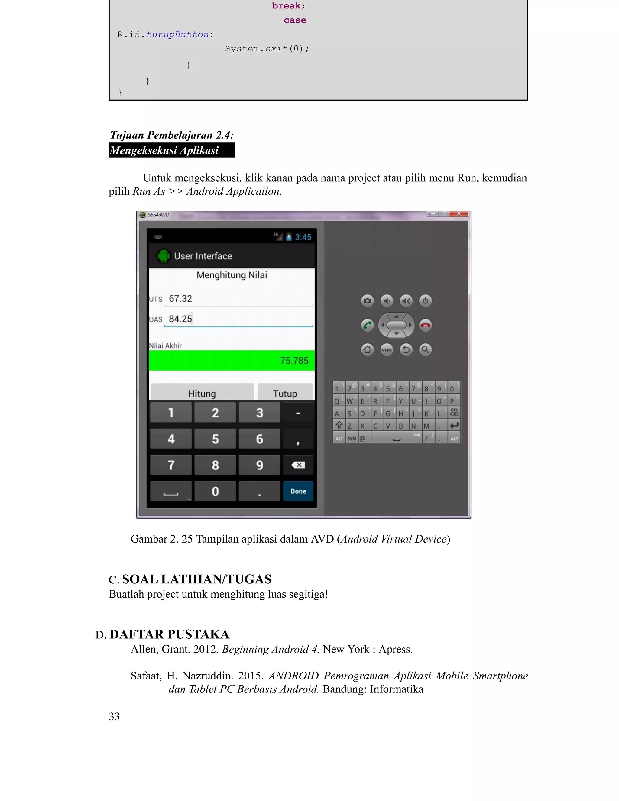 ​ ​ ​break;
​ ​case
R.id.tutupButton:
​ ​ ​System.exit(0);
​ ​}
​}
}
Tujuan Pembelajaran 2.4:
Mengeksekusi Aplikasi
Untuk mengeksekusi, klik kanan pada nama project atau pilih menu Run, kemudian
pilih Run As >> Android Application.
Gambar 2. 25 Tampilan aplikasi dalam AVD (Android Virtual Device)
C. SOAL LATIHAN/TUGAS
Buatlah project untuk menghitung luas segitiga!
D. DAFTAR PUSTAKA
Allen, Grant. 2012. Beginning Android 4. New York : Apress.
Safaat, H. Nazruddin. 2015. ANDROID Pemrograman Aplikasi Mobile Smartphone
dan Tablet PC Berbasis Android. Bandung: Informatika
33
 