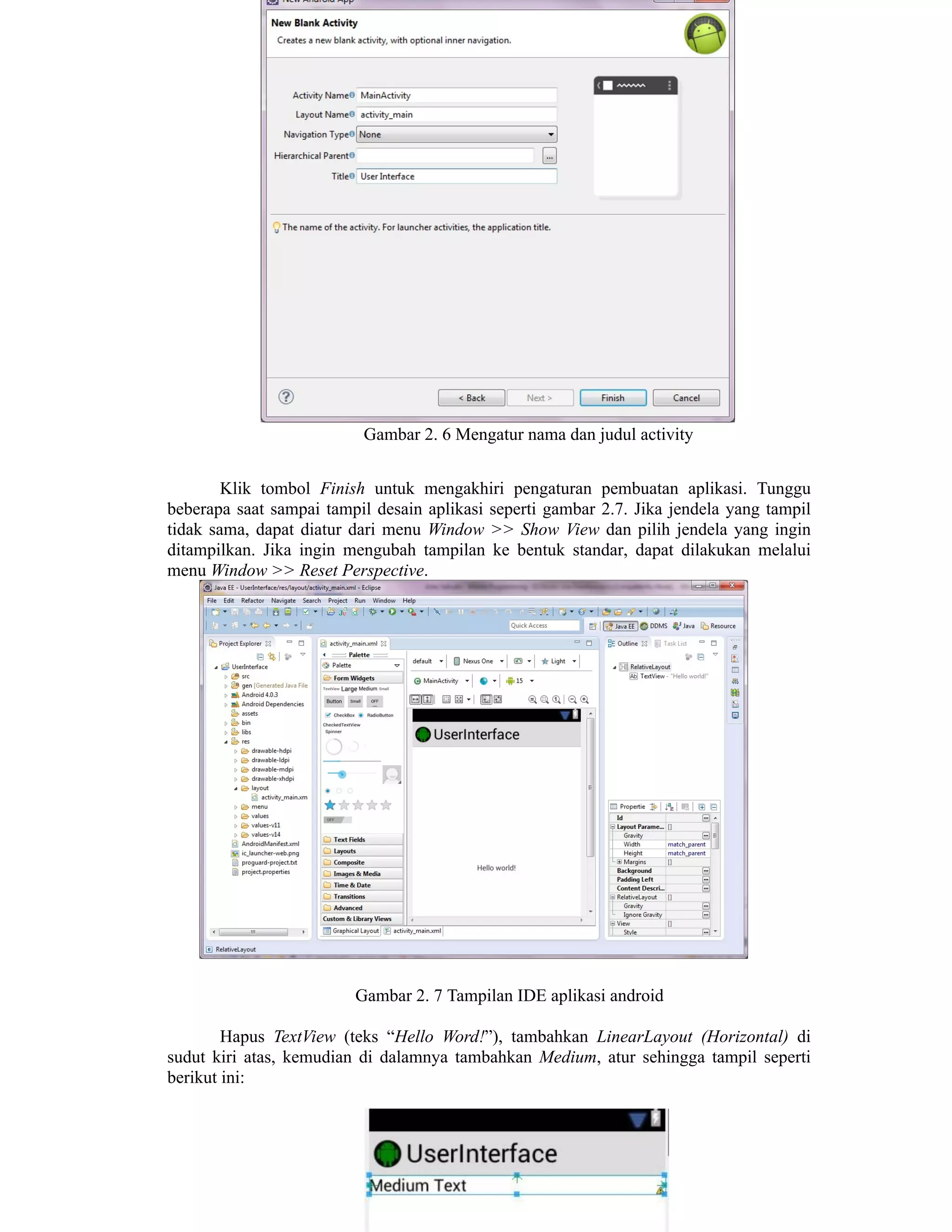 Gambar 2. 6 Mengatur nama dan judul activity
Klik tombol Finish untuk mengakhiri pengaturan pembuatan aplikasi. Tunggu
beberapa saat sampai tampil desain aplikasi seperti gambar 2.7. Jika jendela yang tampil
tidak sama, dapat diatur dari menu Window >> Show View dan pilih jendela yang ingin
ditampilkan. Jika ingin mengubah tampilan ke bentuk standar, dapat dilakukan melalui
menu Window >> Reset Perspective.
Gambar 2. 7 Tampilan IDE aplikasi android
Hapus TextView (teks “Hello Word!”), tambahkan LinearLayout (Horizontal) di
sudut kiri atas, kemudian di dalamnya tambahkan Medium, atur sehingga tampil seperti
berikut ini:
 