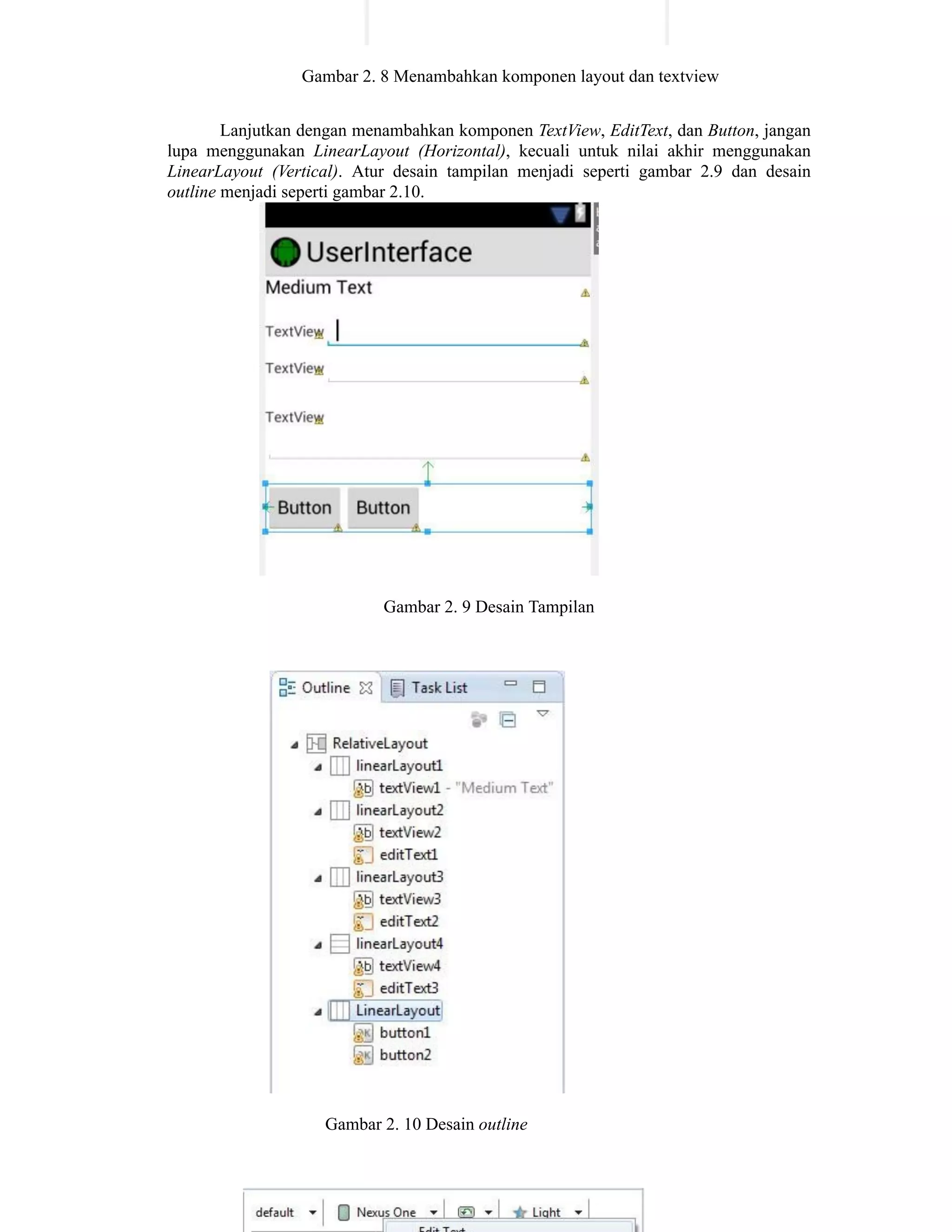 Gambar 2. 8 Menambahkan komponen layout dan textview
Lanjutkan dengan menambahkan komponen TextView, EditText, dan Button, jangan
lupa menggunakan LinearLayout (Horizontal), kecuali untuk nilai akhir menggunakan
LinearLayout (Vertical). Atur desain tampilan menjadi seperti gambar 2.9 dan desain
outline menjadi seperti gambar 2.10.
Gambar 2. 9 Desain Tampilan
Gambar 2. 10 Desain outline
 