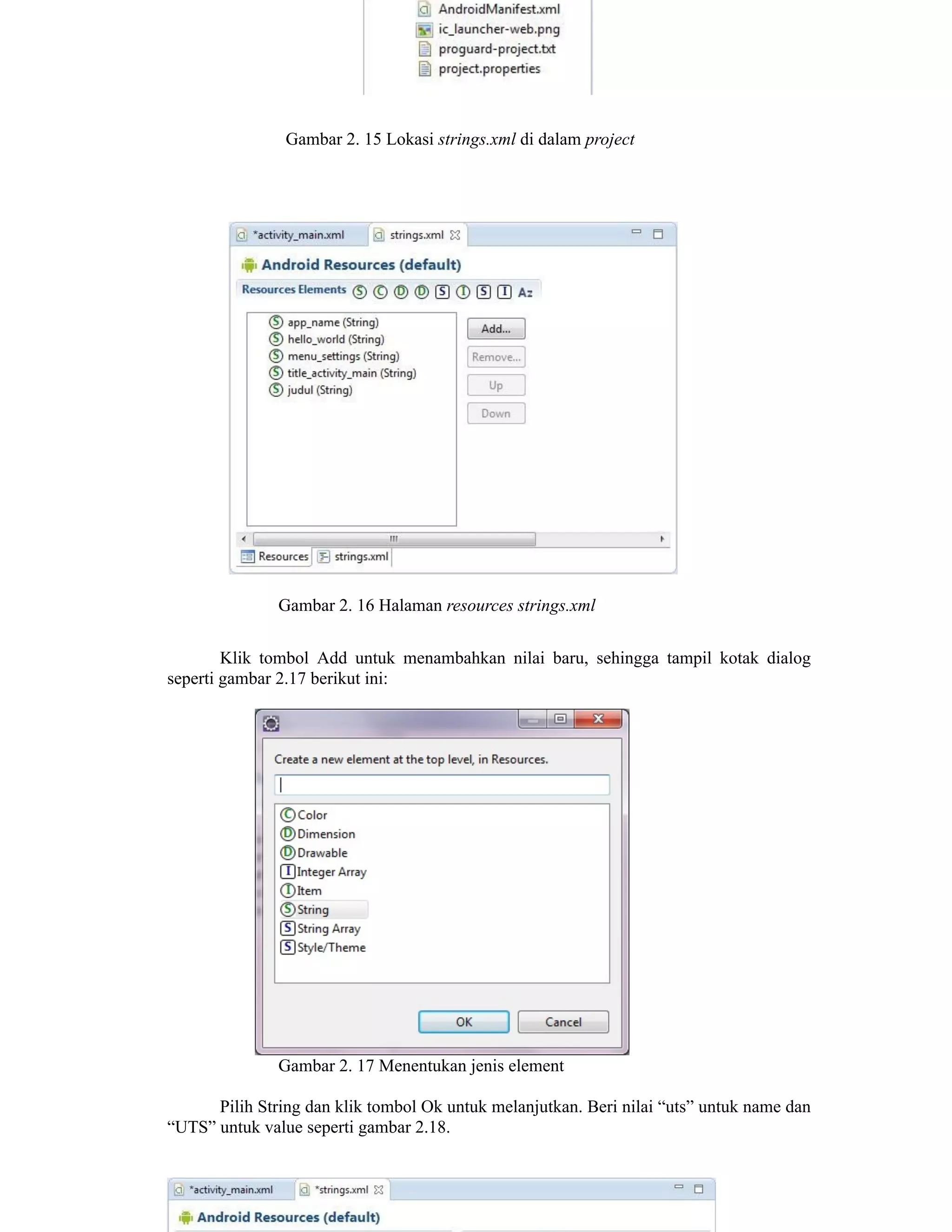 Gambar 2. 15 Lokasi strings.xml di dalam project
Gambar 2. 16 Halaman resources strings.xml
Klik tombol Add untuk menambahkan nilai baru, sehingga tampil kotak dialog
seperti gambar 2.17 berikut ini:
Gambar 2. 17 Menentukan jenis element
Pilih String dan klik tombol Ok untuk melanjutkan. Beri nilai “uts” untuk name dan
“UTS” untuk value seperti gambar 2.18.
 