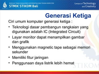 Generasi Ketiga
Ciri umum komputer generasi ketiga :
• Teknologi dasar pembangun rangkaian yang
digunakan adalah IC (Integrated Circuit)
• Layar monitor dapat menampilkan gambar
dan grafik
• Menggunakan magnetic tape sebagai memori
sekunder
• Memiliki fitur jaringan
• Penggunaan daya listrik lebih hemat
 