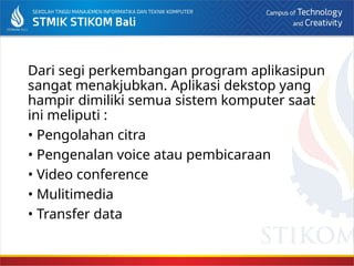 Dari segi perkembangan program aplikasipun
sangat menakjubkan. Aplikasi dekstop yang
hampir dimiliki semua sistem komputer saat
ini meliputi :
• Pengolahan citra
• Pengenalan voice atau pembicaraan
• Video conference
• Mulitimedia
• Transfer data
 