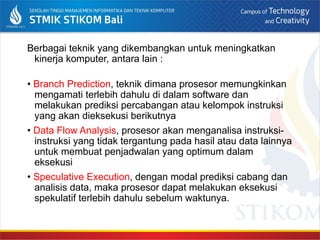 Berbagai teknik yang dikembangkan untuk meningkatkan
kinerja komputer, antara lain :
• Branch Prediction, teknik dimana prosesor memungkinkan
mengamati terlebih dahulu di dalam software dan
melakukan prediksi percabangan atau kelompok instruksi
yang akan dieksekusi berikutnya
• Data Flow Analysis, prosesor akan menganalisa instruksi-
instruksi yang tidak tergantung pada hasil atau data lainnya
untuk membuat penjadwalan yang optimum dalam
eksekusi
• Speculative Execution, dengan modal prediksi cabang dan
analisis data, maka prosesor dapat melakukan eksekusi
spekulatif terlebih dahulu sebelum waktunya.
 