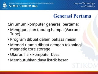 Generasi Pertama
Ciri umum komputer generasi pertama:
• Menggunakan tabung hampa (Vaccum
Tube)
• Program dibuat dalam bahasa mesin
• Memori utama dibuat dengan teknologi
magnetic core storage
• Ukuran fisik komputer besar
• Membutuhkan daya listrik besar
 