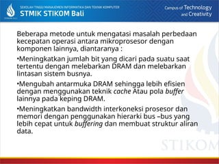 Beberapa metode untuk mengatasi masalah perbedaan
kecepatan operasi antara mikroprosesor dengan
komponen lainnya, diantaranya :
•Meningkatkan jumlah bit yang dicari pada suatu saat
tertentu dengan melebarkan DRAM dan melebarkan
lintasan sistem busnya.
•Mengubah antarmuka DRAM sehingga lebih efisien
dengan menggunakan teknik cache Atau pola buffer
lainnya pada keping DRAM.
•Meningkatkan bandwidth interkoneksi prosesor dan
memori dengan penggunakan hierarki bus –bus yang
lebih cepat untuk buffering dan membuat struktur aliran
data.
 