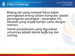 Bidang lain yang menjadi fokus kajian
peningkatan kinerja sistem komputer adalah
penanganan perangkat – perangkat I/O.
Masalah yang terjadi hampir sama dengan
memori.
Teknik penyelesaian yang digunakan
umumnya adalah teknik buffering dan
caching.
 