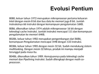 Evolusi Pentium
8080, keluar tahun 1972 merupakan mikroprosesor pertama keluaran
Intel dengan mesin 8 bit dan bus data ke memori juga 8 bit. Jumlah
instruksinya 66 instruksi dengan kemampuan pengalamatan 16KB.
8086, dikenalkan tahun 1974 adalah mikroprosesor 16 bit dengan
teknologi cache instruksi. Jumlah instruksi mencapai 111 dan kemampuan
pengalamatan ke memori 64KB.
80286, keluar tahun 1982 merupakan pengembangan dari 8086,
kemampuan Pengalamatan mencapai 1MB dengan 133 instruksi.
80386, keluar tahun 1985 dengan mesin 32 bit. Sudah mendukung sistem
multitasking. Dengan mesin 32 bitnya, produk ini mampu menjadi
terunggul pada masa itu.
80486, dikenalkan tahun 1989. Kemajuannya pada teknologi cache
memori dan Pipelining instruksi. Sudah dilengkapi dengan math co-
processor.
 