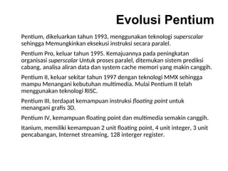 Evolusi Pentium
Pentium, dikeluarkan tahun 1993, menggunakan teknologi superscalar
sehingga Memungkinkan eksekusi instruksi secara paralel.
Pentium Pro, keluar tahun 1995. Kemajuannya pada peningkatan
organisasi superscalar Untuk proses paralel, ditemukan sistem prediksi
cabang, analisa aliran data dan system cache memori yang makin canggih.
Pentium II, keluar sekitar tahun 1997 dengan teknologi MMX sehingga
mampu Menangani kebutuhan multimedia. Mulai Pentium II telah
menggunakan teknologi RISC.
Pentium III, terdapat kemampuan instruksi floating point untuk
menangani grafis 3D.
Pentium IV, kemampuan floating point dan multimedia semakin canggih.
Itanium, memiliki kemampuan 2 unit floating point, 4 unit integer, 3 unit
pencabangan, Internet streaming, 128 interger register.
 