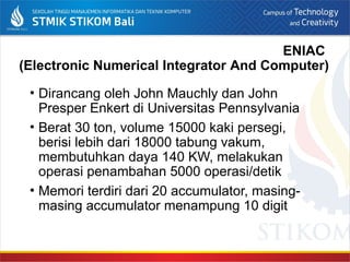 ENIAC
(Electronic Numerical Integrator And Computer)
• Dirancang oleh John Mauchly dan John
Presper Enkert di Universitas Pennsylvania
• Berat 30 ton, volume 15000 kaki persegi,
berisi lebih dari 18000 tabung vakum,
membutuhkan daya 140 KW, melakukan
operasi penambahan 5000 operasi/detik
• Memori terdiri dari 20 accumulator, masing-
masing accumulator menampung 10 digit
 