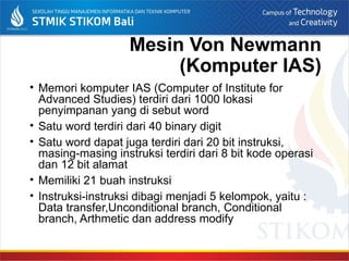 Mesin Von Newmann
(Komputer IAS)
• Memori komputer IAS (Computer of Institute for
Advanced Studies) terdiri dari 1000 lokasi
penyimpanan yang di sebut word
• Satu word terdiri dari 40 binary digit
• Satu word dapat juga terdiri dari 20 bit instruksi,
masing-masing instruksi terdiri dari 8 bit kode operasi
dan 12 bit alamat
• Memiliki 21 buah instruksi
• Instruksi-instruksi dibagi menjadi 5 kelompok, yaitu :
Data transfer,Unconditional branch, Conditional
branch, Arthmetic dan address modify
 
