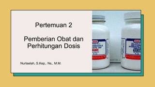 Pertemuan 2
Pemberian Obat dan
Perhitungan Dosis
Nurlaelah, S.Kep,. Ns,. M.M.
 
