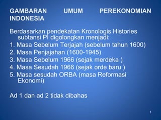 1
GAMBARAN UMUM PEREKONOMIAN
INDONESIA
Berdasarkan pendekatan Kronologis Histories
subtansi PI digolongkan menjadi:
1. Masa Sebelum Terjajah (sebelum tahun 1600)
2. Masa Penjajahan (1600-1945)
3. Masa Sebelum 1966 (sejak merdeka )
4. Masa Sesudah 1966 (sejak orde baru )
5. Masa sesudah ORBA (masa Reformasi
Ekonomi)
Ad 1 dan ad 2 tidak dibahas
 