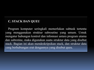 C. STACK DAN QUEU

  Program komputer seringkali memerlukan subtask tertentu
yang menggunakan struktur subroutine yang umum. Untuk
mengatur hubungan kontrol dan infonnasi antara program utama
dan subrotine, maka digunakan suatu struktur data yang disebut
stack. Bagian ini akan mendeskripsikan stack, dan struktur data
yang berhubungan erat dengannya yang disebut queu.
 