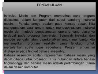 PENDAHULUAN


Instruksi Mesin dan Program membahas cara program
dieksekusi dalam komputer dari sudut pandang instruksi
mesin. Penekanannya adalah pada konsep dasar. Kita
menggunakan cara umum untuk mendeskripsikan instruksi
mesin dan metode pengalamatan operand yang biasanya
terdapat pada prosesor komersial. Sejumlah instruksi dan
metode pengalamatan diperkenalkan untuk membantu kita
menampilkan program realistik yang lengkap untuk
menjalankan suatu tugas sederhana. Program umum ini
ditetapkan pada tingkat bahasa assembly.
Bahasa assembly adalah representasi bahasa mesin yang
dapat dibaca untuk prosesor. Fitur hubungan antara bahasa
tingkat-tinggi dan bahasa mesin adalah pertimbangan utama
dalam desain komputer.
 