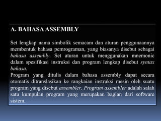 A. BAHASA ASSEMBLY

Set lengkap nama simbolik semacam dan aturan penggunaannya
membentuk bahasa pemrograman, yang biasanya disebut sebagai
bahasa assembly. Set aturan untuk menggunakan mnemonic
dalam spesifikasi instruksi dan program lengkap disebut syntax
bahasa.
Program yang ditulis dalam bahasa assembly dapat secara
otomatis ditranslasikan ke rangkaian instruksi mesin oleh suatu
program yang disebut assembler. Program assembler adalah salah
satu kumpulan program yang merupakan bagian dari software
sistem.
 