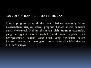 •ASSEMBLY DAN EKSEKUSI PROGRAM

Source program yang ditulis dalam bahasa assembly harus
diassemblem menjadi object program bahasa mesin sebelum
dapat dieksekusi. Hal ini dilakukan oleh program assembler,
yang mengganti semua simbol untuk mode operasi dan
penggalamatan dengan kode biner yang digunakaa dalam
instruksi mesin, dan mengganti semua nama dan label dengan
nilai sebenarnya.
 