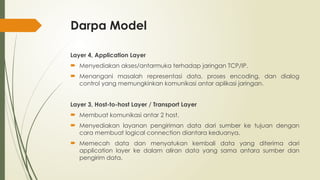Darpa Model
Layer 4, Application Layer
 Menyediakan akses/antarmuka terhadap jaringan TCP/IP.
 Menangani masalah representasi data, proses encoding, dan dialog
control yang memungkinkan komunikasi antar aplikasi jaringan.
Layer 3, Host-to-host Layer / Transport Layer
 Membuat komunikasi antar 2 host.
 Menyediakan layanan pengiriman data dari sumber ke tujuan dengan
cara membuat logical connection diantara keduanya.
 Memecah data dan menyatukan kembali data yang diterima dari
application layer ke dalam aliran data yang sama antara sumber dan
pengirim data.
 