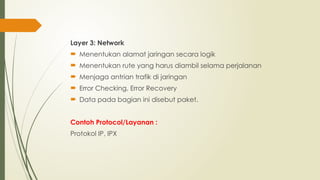 Layer 3: Network
 Menentukan alamat jaringan secara logik
 Menentukan rute yang harus diambil selama perjalanan
 Menjaga antrian trafik di jaringan
 Error Checking, Error Recovery
 Data pada bagian ini disebut paket.
Contoh Protocol/Layanan :
Protokol IP, IPX
 
