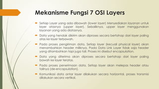 Mekanisme Fungsi 7 OSI Layers
 Setiap Layer yang ada dibawah (lower layer) Menyediakan layanan untuk
layer atasnya (upper layer). Sebaliknya, upper layer menggunakan
layanan yang ada diatasnya.
 Data yang hendak dikirim akan diproses secara bertahap dari layer paling
atas ke layer terbawah.
 Pada proses pengiriman data, Setiap layer (kecuali physical layer) akan
menambahkan header miliknya. Pada Data Link Layer tidak saja header
yang ditambahkan tapi juga tail. Proses ini disebut encapsulation.
 Data yang diterima akan diproses secara bertahap dari layer paling
bawah ke layer teratas.
 Pada proses penerimaan data, Setiap layer akan melepas header atau
tailnya (de-encapsulation).
 Komunikasi data antar layer dilakukan secara horizontal, proses transmisi
dilakukan secara vertikal.
 