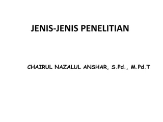 JENIS-JENIS PENELITIAN
CHAIRUL NAZALUL ANSHAR, S.Pd., M.Pd.T
 