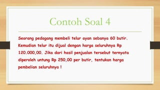 Contoh Soal 4
Seorang pedagang membeli telur ayan sebanya 60 butir.
Kemudian telur itu dijual dengan harga seluruhnya Rp
120.000,00. Jika dari hasil penjualan tersebut ternyata
diperoleh untung Rp 250,00 per butir, tentukan harga
pembelian seluruhnya !
 