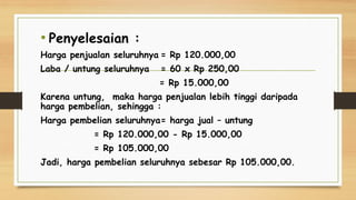 • Penyelesaian :
Harga penjualan seluruhnya = Rp 120.000,00
Laba / untung seluruhnya = 60 x Rp 250,00
= Rp 15.000,00
Karena untung, maka harga penjualan lebih tinggi daripada
harga pembelian, sehingga :
Harga pembelian seluruhnya= harga jual – untung
= Rp 120.000,00 - Rp 15.000,00
= Rp 105.000,00
Jadi, harga pembelian seluruhnya sebesar Rp 105.000,00.
 