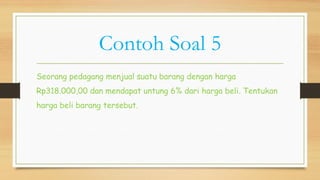 Contoh Soal 5
Seorang pedagang menjual suatu barang dengan harga
Rp318.000,00 dan mendapat untung 6% dari harga beli. Tentukan
harga beli barang tersebut.
 