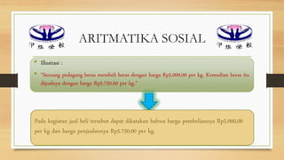 ARITMATIKA SOSIAL
• Illustrasi :
• “Seorang pedagang beras membeli beras dengan harga Rp5.000,00 per kg. Kemudian beras itu
dijualnya dengan harga Rp5.750,00 per kg.”
Pada kegiatan jual beli tersebut dapat dikatakan bahwa harga pembeliannya Rp5.000,00
per kg dan harga penjualannya Rp5.750,00 per kg.
 