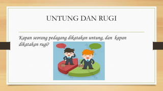 UNTUNG DAN RUGI
Kapan seorang pedagang dikatakan untung, dan kapan
dikatakan rugi?
 