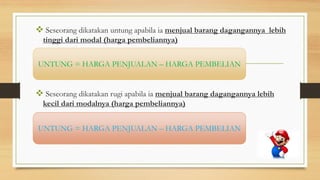  Seseorang dikatakan untung apabila ia menjual barang dagangannya lebih
tinggi dari modal (harga pembeliannya)
 Seseorang dikatakan rugi apabila ia menjual barang dagangannya lebih
kecil dari modalnya (harga pembeliannya)
UNTUNG = HARGA PENJUALAN – HARGA PEMBELIAN
UNTUNG = HARGA PENJUALAN – HARGA PEMBELIAN
 