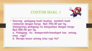 Contoh Soal 1
• Seorang pedagang buah-buahan membeli buah
rambutan dengan harga Rp2.750,00 per kg.
Selanjutnya pedagang itu menjualnya dengan harga
Rp3.000,00 per kg.
a. Pedagang itu memperoleh/mendapat kan untung
atau rugi?
b. Berapa besar untung atau rugi itu?
 