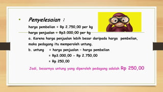 • Penyelesaian :
harga pembelian = Rp 2.750,00 per kg
harga penjualan = Rp3.000,00 per kg
a. Karena harga penjualan lebih besar daripada harga pembelian,
maka pedagang itu memperoleh untung.
b. untung = harga penjualan – harga pembelian
= Rp3.000,00 - Rp 2.750,00
= Rp 250,00
Jadi, besarnya untung yang diperoleh pedagang adalah Rp 250,00
 