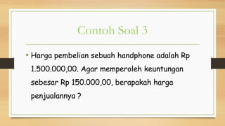 Contoh Soal 3
• Harga pembelian sebuah handphone adalah Rp
1.500.000,00. Agar memperoleh keuntungan
sebesar Rp 150.000,00, berapakah harga
penjualannya ?
 